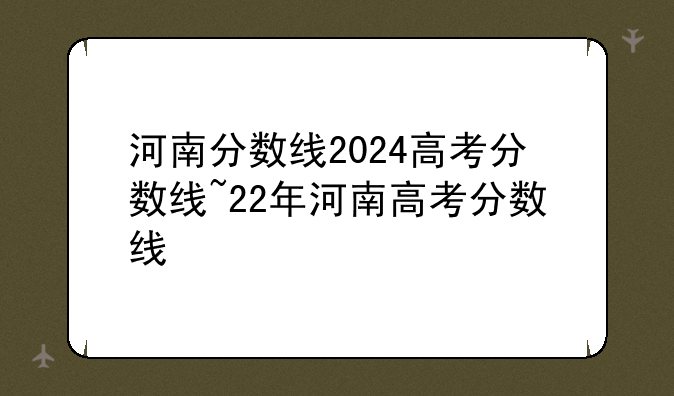 河南分数线2024高考分数线~22年河南高考分数线