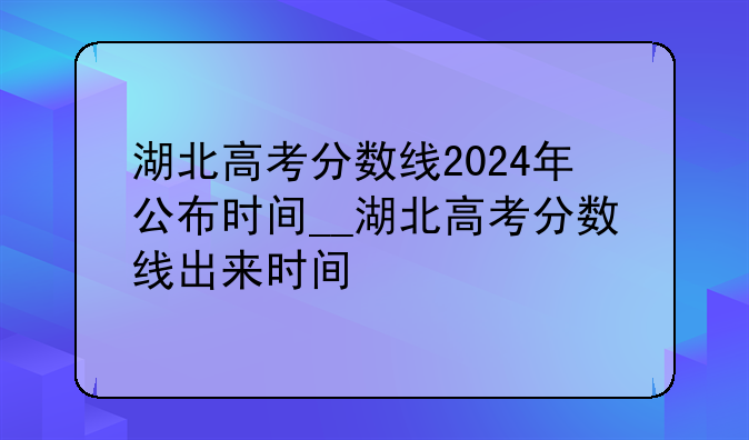 湖北高考分数线2024年公布时间__湖北高考分数线出来时间
