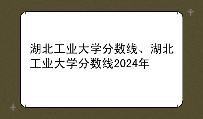 湖北工业大学分数线、湖北工业大学分数线2024年