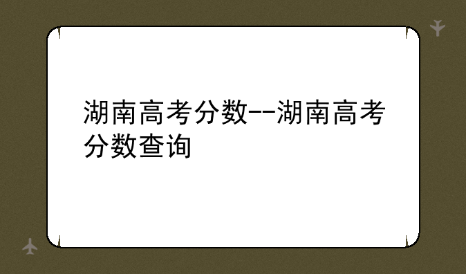 湖南高考分数--湖南高考分数查询