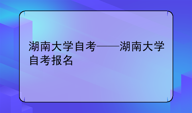湖南大学自考——湖南大学自考报名