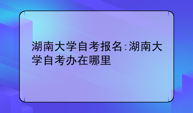 湖南大学自考报名:湖南大学自考办在哪里