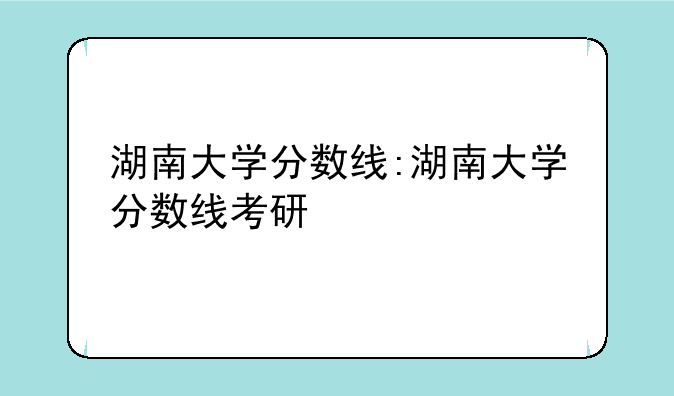 湖南大学分数线:湖南大学分数线考研