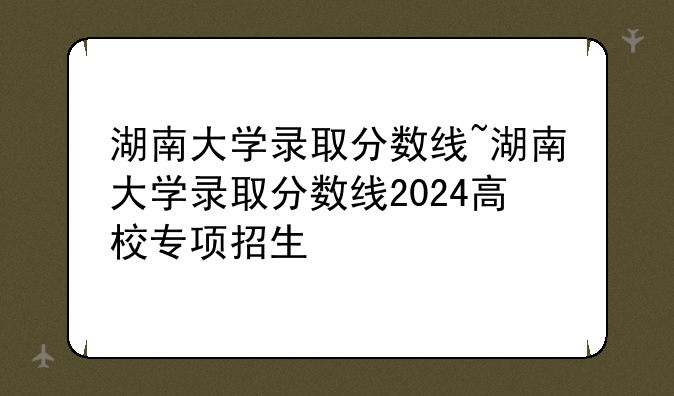 湖南大学录取分数线~湖南大学录取分数线2024高校专项招生