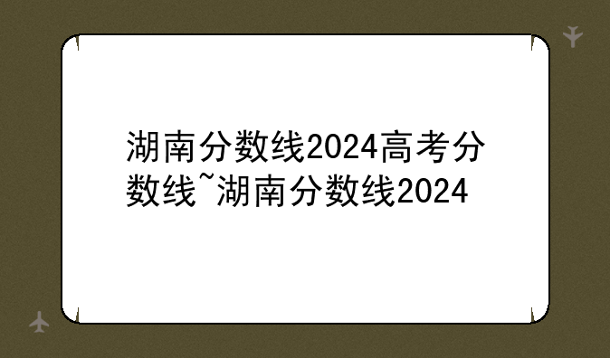 湖南分数线2024高考分数线~湖南分数线2024