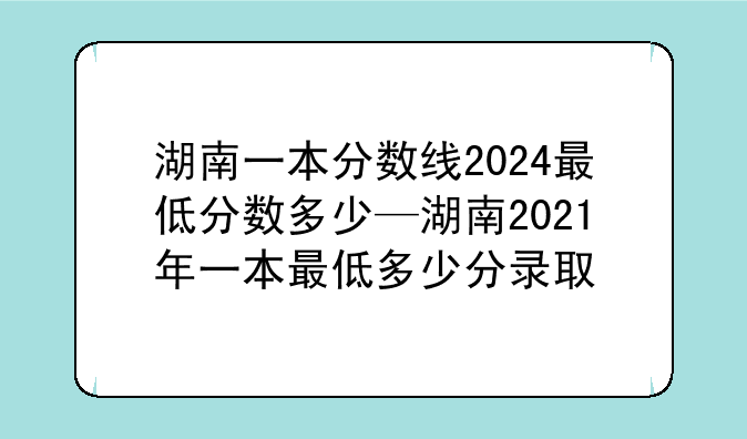 湖南一本分数线2024最低分数多少—湖南2021年一本最低多少分录取