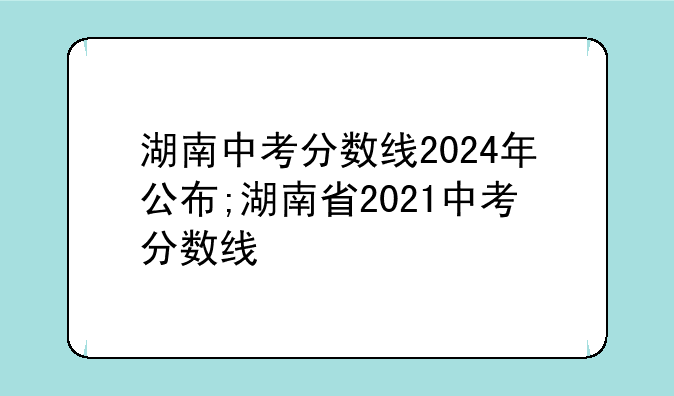 湖南中考分数线2024年公布;湖南省2021中考分数线