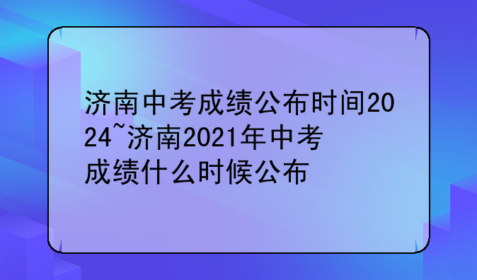济南中考成绩公布时间2024~济南2021年中考成绩什么时候公布