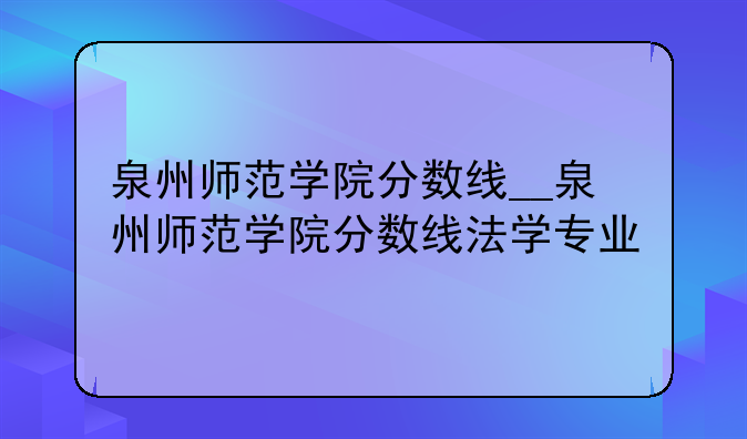 泉州师范学院分数线__泉州师范学院分数线法学专业