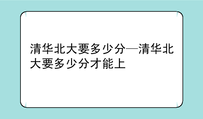 清华北大要多少分—清华北大要多少分才能上