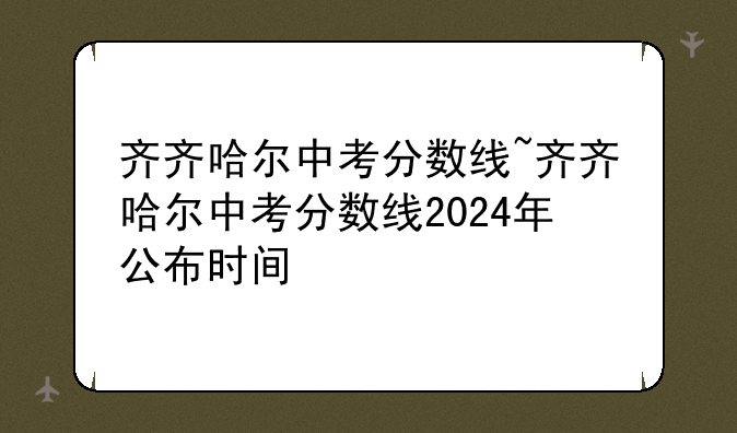 齐齐哈尔中考分数线~齐齐哈尔中考分数线2024年公布时间