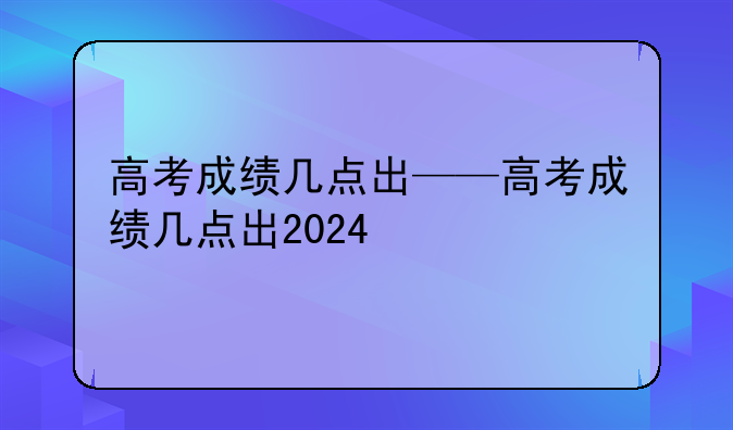 高考成绩几点出——高考成绩几点出2024