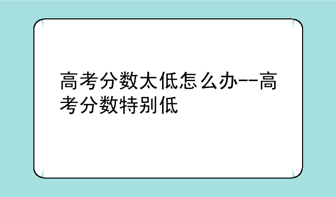 高考分数太低怎么办--高考分数特别低