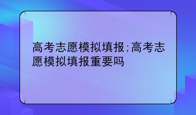 高考志愿模拟填报;高考志愿模拟填报重要吗