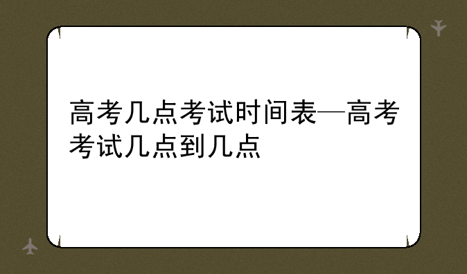 高考几点考试时间表—高考考试几点到几点