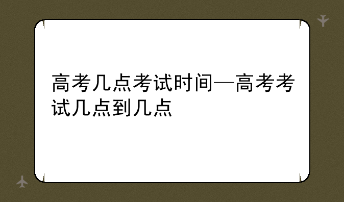 高考几点考试时间—高考考试几点到几点