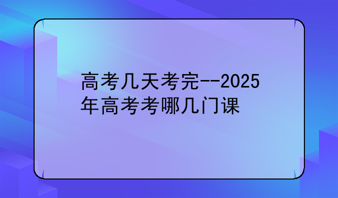 高考几天考完--2025年高考考哪几门课