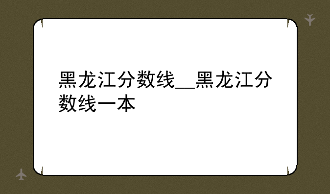 黑龙江分数线__黑龙江分数线一本