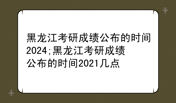 黑龙江考研成绩公布的时间2024;黑龙江考研成绩公布的时间2021几点