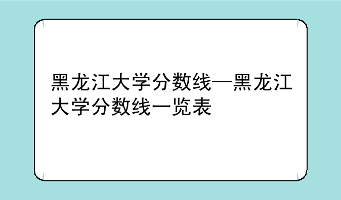 黑龙江大学分数线—黑龙江大学分数线一览表