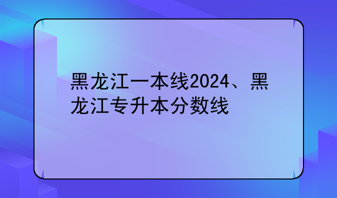 黑龙江一本线2024、黑龙江专升本分数线
