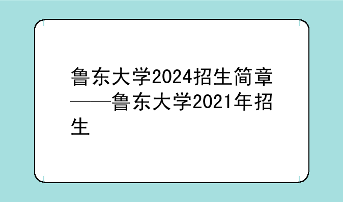 鲁东大学2024招生简章——鲁东大学2021年招生