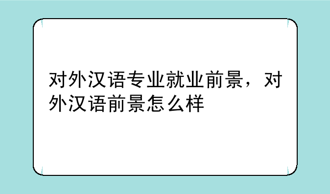 对外汉语专业就业前景，对外汉语前景怎么样