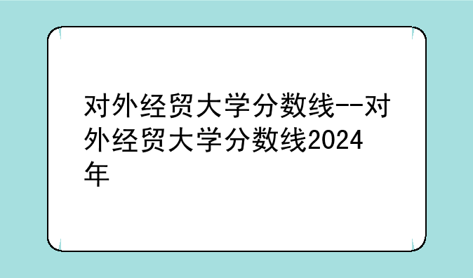 对外经贸大学分数线--对外经贸大学分数线2024年