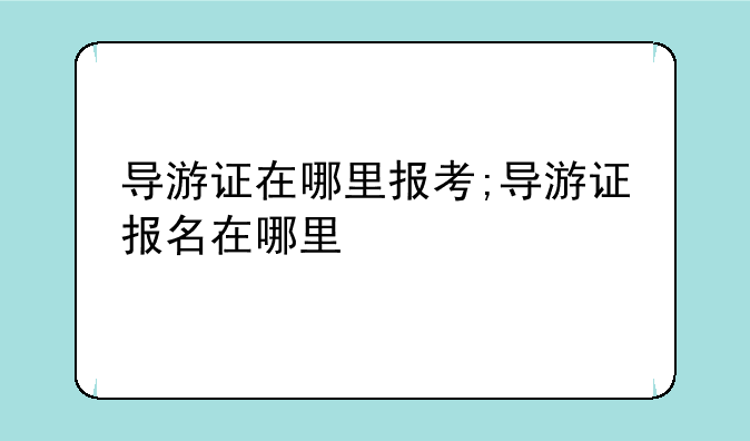 导游证在哪里报考;导游证报名在哪里