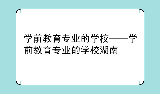 学前教育专业的学校——学前教育专业的学校湖南