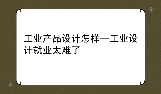 工业产品设计怎样—工业设计就业太难了
