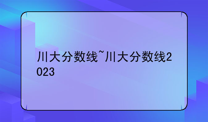 川大分数线~川大分数线2023