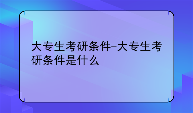大专生考研条件-大专生考研条件是什么