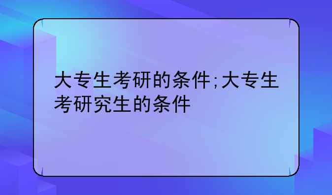 大专生考研的条件;大专生考研究生的条件
