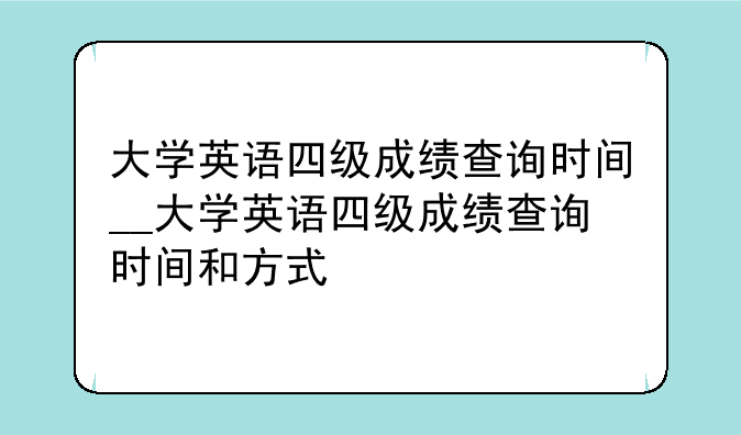 大学英语四级成绩查询时间__大学英语四级成绩查询时间和方式