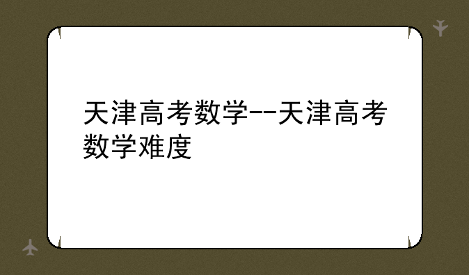天津高考数学--天津高考数学难度