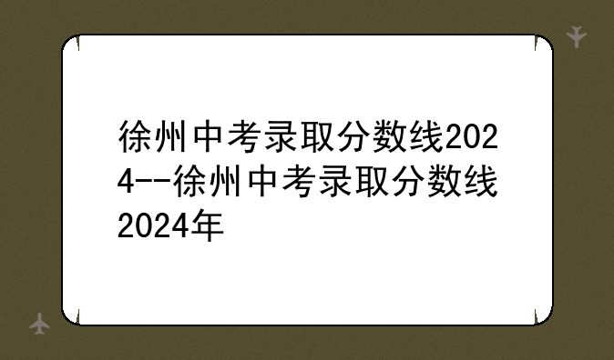 徐州中考录取分数线2024--徐州中考录取分数线2024年