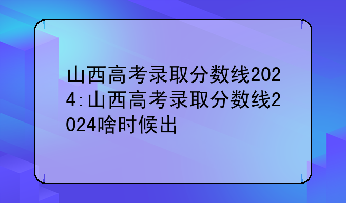 山西高考录取分数线2024:山西高考录取分数线2024啥时候出