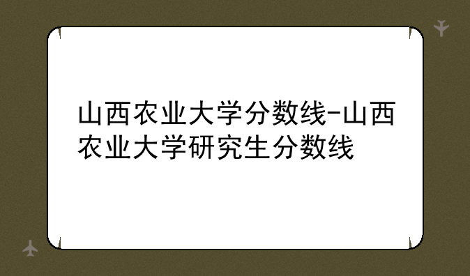 山西农业大学分数线-山西农业大学研究生分数线