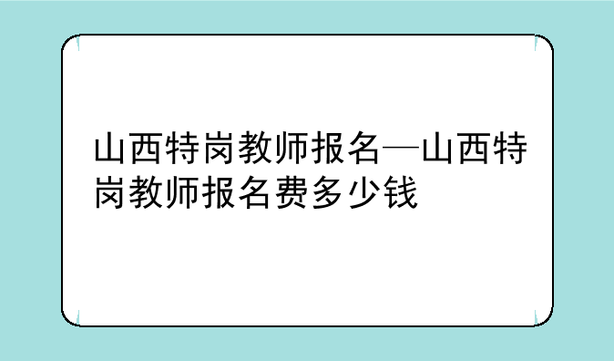 山西特岗教师报名—山西特岗教师报名费多少钱