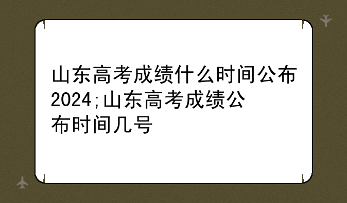 山东高考成绩什么时间公布2024;山东高考成绩公布时间几号