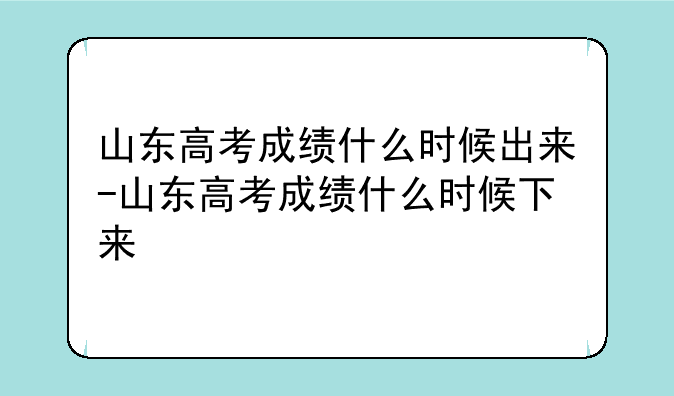 山东高考成绩什么时候出来-山东高考成绩什么时候下来