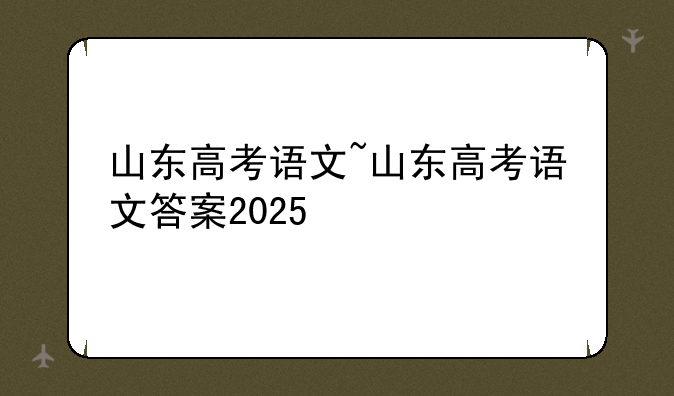 山东高考语文~山东高考语文答案2025