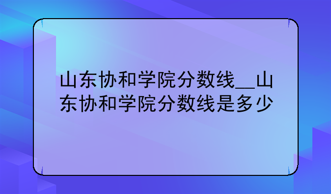 山东协和学院分数线__山东协和学院分数线是多少