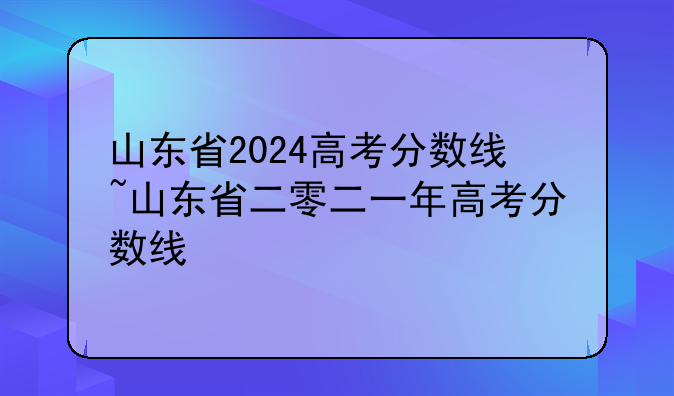 山东省2024高考分数线~山东省二零二一年高考分数线