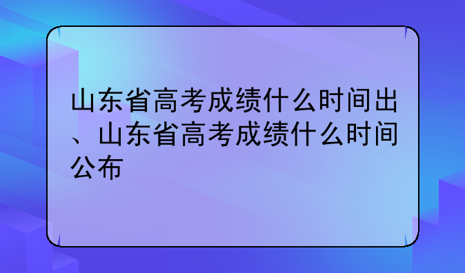 山东省高考成绩什么时间出、山东省高考成绩什么时间公布