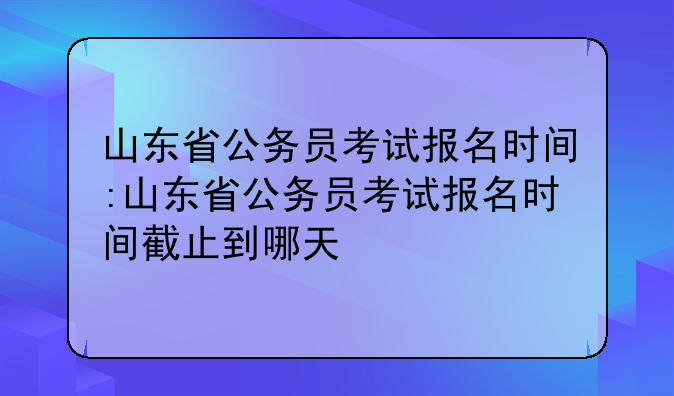 山东省公务员考试报名时间:山东省公务员考试报名时间截止到哪天
