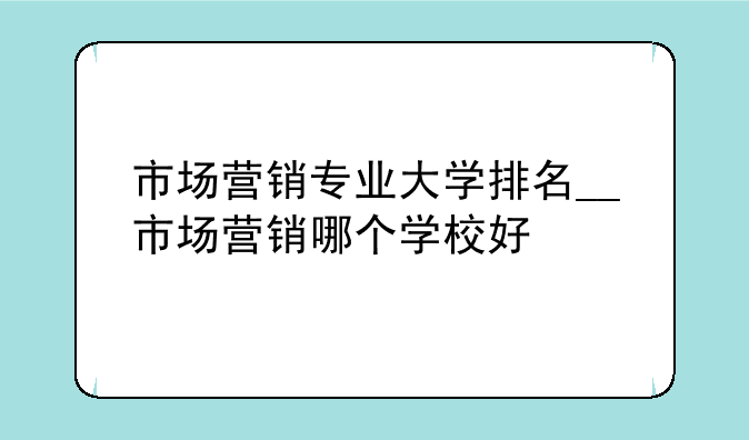 市场营销专业大学排名__市场营销哪个学校好