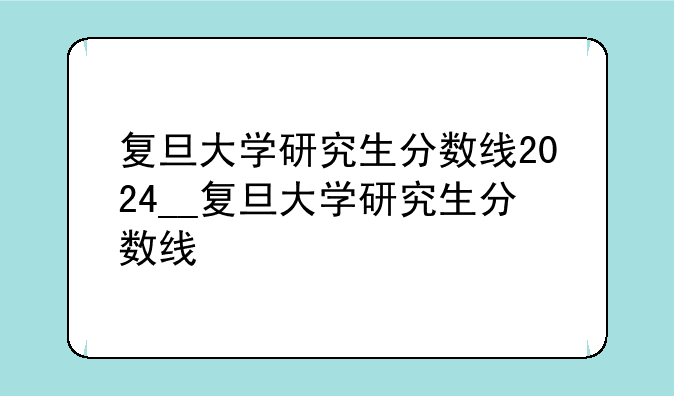复旦大学研究生分数线2024__复旦大学研究生分数线