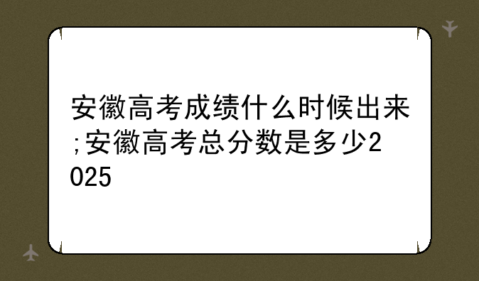 安徽高考成绩什么时候出来;安徽高考总分数是多少2025